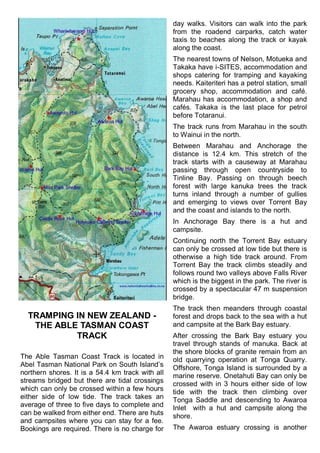 TRAMPING IN NEW ZEALAND -
THE ABLE TASMAN COAST
TRACK
The Able Tasman Coast Track is located in
Abel Tasman National Park on South Island‘s
northern shores. It is a 54.4 km track with all
streams bridged but there are tidal crossings
which can only be crossed within a few hours
either side of low tide. The track takes an
average of three to five days to complete and
can be walked from either end. There are huts
and campsites where you can stay for a fee.
Bookings are required. There is no charge for
day walks. Visitors can walk into the park
from the roadend carparks, catch water
taxis to beaches along the track or kayak
along the coast.
The nearest towns of Nelson, Motueka and
Takaka have i-SITES, accommodation and
shops catering for tramping and kayaking
needs. Kaiteriteri has a petrol station, small
grocery shop, accommodation and café.
Marahau has accommodation, a shop and
cafés. Takaka is the last place for petrol
before Totaranui.
The track runs from Marahau in the south
to Wainui in the north.
Between Marahau and Anchorage the
distance is 12.4 km. This stretch of the
track starts with a causeway at Marahau
passing through open countryside to
Tinline Bay. Passing on through beech
forest with large kanuka trees the track
turns inland through a number of gullies
and emerging to views over Torrent Bay
and the coast and islands to the north.
In Anchorage Bay there is a hut and
campsite.
Continuing north the Torrent Bay estuary
can only be crossed at low tide but there is
otherwise a high tide track around. From
Torrent Bay the track climbs steadily and
follows round two valleys above Falls River
which is the biggest in the park. The river is
crossed by a spectacular 47 m suspension
bridge.
The track then meanders through coastal
forest and drops back to the sea with a hut
and campsite at the Bark Bay estuary.
After crossing the Bark Bay estuary you
travel through stands of manuka. Back at
the shore blocks of granite remain from an
old quarrying operation at Tonga Quarry.
Offshore, Tonga Island is surrounded by a
marine reserve. Onetahuti Bay can only be
crossed with in 3 hours either side of low
tide with the track then climbing over
Tonga Saddle and descending to Awaroa
Inlet with a hut and campsite along the
shore.
The Awaroa estuary crossing is another
 