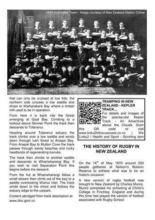 that can only be crossed at low tide, the
northern side crosses a low saddle and
drops to Waiharakere Bay where a timber
mill used to be in operation.
From here it is back into the forest
emerging at Goat Bay. Climbing to a
lookout above Skinner Point the track then
descends to Totaranui.
Heading around Totaranui estuary the
track climbs over a low saddle and winds
down through lush forest to Anapai Bay.
From Anapai Bay to Mutton Cove the track
passes through sandy beaches and rocky
headlands of regenerating kanuka.
The track then climbs to another saddle
and descends to Whariwharangi Bay. If
you wish to visit Separation Point this
begins before the descent.
From the hut at Whariwharangi follow a
small stream then climb out of the bay to a
saddle overlooking Wainui inlet. The track
winds down to the shore and follows the
estuary edge to the carpark.
Content abridged from track description at
www.doc.govt.nz
THE HISTORY OF RUGBY IN
NEW ZEALAND
On the 14th
of May 1870 around 200
people gathered at Nelson‘s Botanic
Reserve to witness what was to be an
historic occasion.
A new version of rugby football was
brought to New Zealand by Charles Munro.
Munro completed his schooling at Christ‘s
College in Finchley, England and during
this time had played the version of football
associated with Rugby School.
TRAMPING IN NEW
ZEALAND - KEPLER
TRACK...
For details and images of
the spectacular Kepler
Track - An Adventure
above the Clouds. Scan
this QR code or visit
www.linku2hibiscuscoast.co.nz | We
Linku2 | Health and Sport - Scrolling item
1924 Invincibles Team - Image courtesy of New Zealand History Online
 