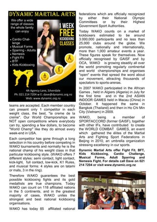 teams are accepted. Each member country
can present only 1 competitor in each
weight class, the best, "la creme de la
creme". Our World Championships are
NOT open competitions where everybody
can try, spending a few dollars, to become
"World Champ" like they do almost every
week-end in USA.
Each competitor has gone through a long
selection in his country before competing in
WAKO tournaments and normally he is the
national champ of his weight class in that
particular kickboxing style. (WAKO offers 7
different styles: semi contact, light contact,
kick-light, full contact, low-kick, K1 Rules,
and musical forms: 4 styles are on tatami
or mats, 3 in the ring).
Therefore WAKO guarantees the best
possible kickboxing fights and its gold
medallists are true champions. Today
WAKO can count on 118 affiliated nations
in the 5 continents, and in the greatest
majority of cases, WAKO unites the
strongest and best national kickboxing
organisations.
WAKO has today 85 affiliated national
federations which are officially recognized
by either their National Olympic
Committees or by their Highest
Government Sport Authorities.
Today WAKO counts on a market of
kickboxers estimated to be around
3.000,000 participants and no less than
25,000 clubs around the globe. We
promote, nationally and internationally,
more than 1,000 amateur events a year.
These figures speak for themselves. Now
officially recognised by GAISF and by
OCA, WAKO is growing steadily all over
the world promoting regularly continental
and world championships and organises
"open" events that spread the word about
our movement, attracting thousands of
spectators to sports-arenas.
In 2007 WAKO participated in the African
Games , held in Algiers (Algeria) in July for
the first time and in the 2nd ASIAN
INDOOR GAMES held in Macau (China) in
October. It happened the same in
Bangkok (Thailand) and then in Ho Chi Min
City (Vietnam) in 2009.
WAKO, being a member of
SPORTACCORD (former GAISF), together
with other IFs, have contributed to create
the WORLD COMBAT GAMES, an event
which gathered the élites of the Martial
Arts and Fighting Sport Federations in
Beijing in 2010, an umbrella organization
stressing excellency in our sports.
Dynamic Martial Arts offer Fight Fit, BFT,
Kids Kickboxing, Cardio Challenge,
Musical Forms, Adult Sparring and
Nemesis Fight. For details call Dave on 021
214 7204 or visit www.dynamic.org.nz
4A Agency Lane, Silverdale
Ph: 021 214 7204 w E: dave@dynamic.org.nz
Web: www.dynamic.org.nz
We offer a wide
range of classes
the whole family
can enjoy
 Cardio Chal-
lenge
 Musical Forms
 Sparring - Adults
 Nemesis
 Fight Fit
 BTF
 Kids Kickboxing
 