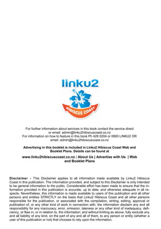Disclaimer - This Disclaimer applies to all information made available by Linku2 Hibiscus
Coast in this publication. The information provided, and subject to this Disclaimer is only intended
to be general information to the public. Considerable effort has been made to ensure that the in-
formation provided in this publication is accurate, up to date, and otherwise adequate in all re-
spects. Nevertheless, this information is made available to users of this publication and all other
persons and entities STRICTLY on the basis that Linku2 Hibiscus Coast and all other persons
responsible for the publication, or associated with the compilation, writing, editing, approval or
publication of, or any other kind of work in connection with, the information disclaim any and all
responsibility for any inaccuracy, error, omission, lateness or any other kind of inadequacy, defi-
ciency, or flaw in, or in relation to, the information; and without limiting as above, fully exclude any
and all liability of any kind, on the part of any and all of them, to any person or entity (whether a
user of this publication or not) that chooses to rely upon the information.
For further information about services in this book contact the service direct
or email: admin@linku2hibiscuscoast.co.nz
For information on how to feature in this book Ph 428 0204 or 0800 LINKU2 OR
email: admin@linku2hibiscuscoast.co.nz
Advertising in this booklet is included in Linku2 Hibiscus Coast Web and
Booklet Plans. Details can be found at
www.linku2hibiscuscoast.co.nz | About Us | Advertise with Us | Web
and Booklet Plans
 