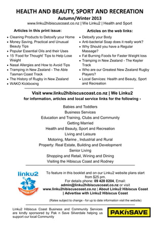  Cleaning Products to Detoxify your Home
 Money Saving, Practical and Unusual
Beauty Tips
 Popular Essential Oils and their Uses
 15 ‗Food for Thought‘ Tips to Help Lose
Weight
 Nasal Allergies and How to Avoid Tips
 Tramping in New Zealand - The Able
Tasman Coast Track
 The History of Rugby in New Zealand
 WAKO Kickboxing
 Detoxify your Body
 Anti-bacterial Soap does it really work?
 Why Should you have a Regular
Massage?
 Fat Burning Foods for Faster Weight loss
 Tramping in New Zealand - The Kepler
Track
 Who are our Greatest New Zealand Rugby
Players?
 Local Services: Health and Beauty, Sport
and Recreation
Babies and Toddlers
Business Services
Education and Training, Clubs and Community
Getting Married
Health and Beauty, Sport and Recreation
Living and Leisure
Motoring, Marine , Industrial and Rural
Property: Real Estate, Building and Development
Senior Living
Shopping and Retail, Wining and Dining
Visiting the Hibiscus Coast and Rodney
HEALTH AND BEAUTY, SPORT AND RECREATION
Autumn/Winter 2013
www.linku2hibiscuscoast.co.nz | We Linku2 | Health and Sport
To feature in this booklet and on our Linku2 website plans start
from $25 pm.
For details phone: 09 428 0204, Email:
admin@linku2hibiscuscoast.co.nz or visit
www.linku2hibiscuscoast.co.nz | About Linku2 Hibiscus Coast
| Advertise with Linku2 Hibiscus Coast
(Rates subject to change - for up to date information visit the website)
Linku2 Hibiscus Coast Business and Community Services
are kindly sponsored by Pak n Save Silverdale helping us
support our local Community
Visit www.linku2hibiscuscoast.co.nz | We Linku2
for information, articles and local service links for the following -
Articles in this print issue: Articles on the web links:
 