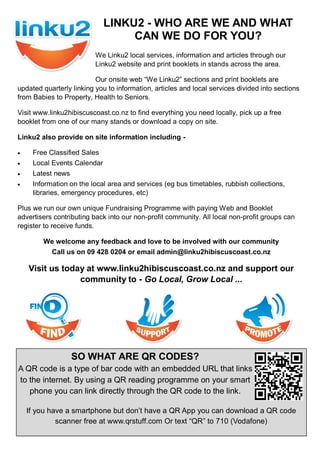 We Linku2 local services, information and articles through our
Linku2 website and print booklets in stands across the area.
Our onsite web ―We Linku2‖ sections and print booklets are
updated quarterly linking you to information, articles and local services divided into sections
from Babies to Property, Health to Seniors.
Visit www.linku2hibiscuscoast.co.nz to find everything you need locally, pick up a free
booklet from one of our many stands or download a copy on site.
Linku2 also provide on site information including -
 Free Classified Sales
 Local Events Calendar
 Latest news
 Information on the local area and services (eg bus timetables, rubbish collections,
libraries, emergency procedures, etc)
Plus we run our own unique Fundraising Programme with paying Web and Booklet
advertisers contributing back into our non-profit community. All local non-profit groups can
register to receive funds.
We welcome any feedback and love to be involved with our community
Call us on 09 428 0204 or email admin@linku2hibiscuscoast.co.nz
Visit us today at www.linku2hibiscuscoast.co.nz and support our
community to - Go Local, Grow Local ...
LINKU2 - WHO ARE WE AND WHAT
CAN WE DO FOR YOU?
SO WHAT ARE QR CODES?
A QR code is a type of bar code with an embedded URL that links
to the internet. By using a QR reading programme on your smart
phone you can link directly through the QR code to the link.
If you have a smartphone but don‘t have a QR App you can download a QR code
scanner free at www.qrstuff.com Or text ―QR‖ to 710 (Vodafone)
 