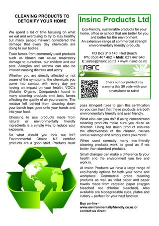 CLEANING PRODUCTS TO
DETOXIFY YOUR HOME
We spend a lot of time focusing on what
we eat and exercising to try to stay healthy
but many people haven‘t considered the
damage that every day chemicals are
doing to our bodies.
Toxic fumes from commonly used products
such as bleach can cause respiratory
damage to ourselves, our children and our
pets. Allergies and asthma can also be
irritated causing distress and worry.
Whether you are directly affected or not
aware of the symptoms, the chemicals you
come into contact with every day are
having an impact on your health. VOC‘s
(Volatile Organic Compounds) found in
many cleaning products emit toxic fumes
affecting the quality of air you breathe. The
residue left behind from cleaning down
your bench tops goes onto your hands and
into your food.
Choosing to use products made from
natural or environmentally friendly
ingredients is a simple way to reduce your
exposure.
So what should you look out for?
Environmental Choice NZ certified
products are a good start. Products must
pass stringent rules to gain this certification
so you can trust that these products are both
environmentally friendly and user friendly.
What else can you do? If using concentrated
cleaning products make sure you dilute as
directed. Using too much product reduces
the effectiveness of the cleaner, causes
undue wastage and simply costs you more!
When used correctly many eco-friendly
cleaning products work as good as if not
better than standard products.
Small changes can make a difference to your
health and the environment you live and
work in.
At Insinc Products we have a large range of
eco-friendly options for both your home and
workplace. Commercial grade cleaning
products as well as toilet paper and paper
towels made from recycled paper (oxygen
bleached not chlorine bleached). Also
available are biodegradable cups, plates and
cutlery – perfect for your next function.
Buy on-line -
www.environmentallyfriendly.co.nz or
contact us direct
Check out our products by
scanning this QR code with your
smartphone or tablet
Insinc Products Ltd
Eco-friendly, sustainable products for your
home, office or school that are better for you
and better for the environment.
An extensive range of commercial strength
environmentally friendly products
PO Box 310 140, Red Beach
Ph: 0508 467 462  Mob: 021 447 640
E: sales@insinc.co.nz  www.insinc.co.nz
 