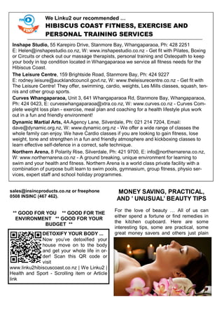 sales@insincproducts.co.nz or freephone
0508 INSINC (467 462).
** GOOD FOR YOU ** GOOD FOR THE
ENVIRONMENT ** GOOD FOR YOUR
BUDGET **
MONEY SAVING, PRACTICAL,
AND ’ UNUSUAL’ BEAUTY TIPS
For the love of beauty … All of us can
either spend a fortune or find remedies in
the kitchen cupboard. Here are some
interesting tips, some are practical, some
great money savers and others just plainDETOXIFY YOUR BODY ...
Now you‘ve detoxified your
house move on to the body
and get your whole life in or-
der! Scan this QR code or
visit
www.linku2hibiscuscoast.co.nz | We Linku2 |
Health and Sport - Scrolling item or Article
link
We Linku2 our recommended …
HIBISCUS COAST FITNESS, EXERCISE AND
PERSONAL TRAINING SERVICES
Inshape Studio, 55 Karepiro Drive, Stanmore Bay, Whangaparaoa, Ph: 428 2251
E: Helen@inshapestudio.co.nz, W: www.inshapestudio.co.nz - Get fit with Pilates, Boxing
or Circuits or check out our massage therapists, personal training and Osteopath to keep
your body in top condition located in Whangaparaoa we service all fitness needs for the
Hibiscus Coast.
The Leisure Centre, 159 Brightside Road, Stanmore Bay, Ph: 424 9227
E: rodney.leisure@aucklandcouncil.govt.nz, W: www.theleisurecentre.co.nz - Get fit with
The Leisure Centre! They offer, swimming, cardio, weights, Les Mills classes, squash, ten-
nis and other group sports.
Curves Whangaparaoa, Unit 3, 641 Whangaparaoa Rd, Stanmore Bay, Whangaparaoa,
Ph: 424 0423, E: curveswhangaparaoa@xtra.co.nz, W: www.curves.co.nz - Curves Com-
plete weight loss plan - exercise, meal plan and coaching for a health lifestyle plus work
out in a fun and friendly environment!
Dynamic Martial Arts, 4A Agency Lane, Silverdale, Ph: 021 214 7204, Email:
dave@dynamic.org.nz, W: www.dynamic.org.nz - We offer a wide range of classes the
whole family can enjoy. We have Cardio classes if you are looking to gain fitness, lose
weight, tone and strengthen in a fun and friendly atmosphere and kickboxing classes to
learn effective self-defence in a correct, safe technique.
Northern Arena, 8 Polarity Rise, Silverdale, Ph: 421 9700, E: info@northernarena.co.nz,
W: www.northernarena.co.nz - A ground breaking, unique environment for learning to
swim and your health and fitness. Northern Arena is a world class private facility with a
combination of purpose built learn to swim pools, gymnasium, group fitness, physio ser-
vices, expert staff and school holiday programmes.
 