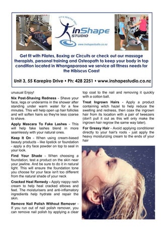 unusual Enjoy!
Nix Post-Shaving Redness - Shave your
face, legs or underarms in the shower after
standing under warm water for a few
minutes. This will help open up hair follicles
and will soften hairs so they're less coarse
to shave.
Apply Mascara To Fake Lashes - This
will help fake lashes blend in more
seamlessly with your natural ones.
Keep It On - When using cream-based
beauty products - like lipstick or foundation
- apply a dry face powder on top to seal in
your look.
Find Your Shade - When choosing a
foundation, test a product on the skin near
your jawline. And be sure to do it in natural
light. This will ensure the foundation tone
you choose for your face isn't too different
from the natural shade of your neck
Cracked Heal Remedy - Apply nappy rash
cream to help heal cracked elbows and
feet. The moisturisers and anti-inflamatory
ingredients help hydrate and repair the
skin.
Remove Nail Polish Without Remover -
If you run out of nail polish remover, you
can remove nail polish by applying a clear
top coat to the nail and removing it quickly
with a cotton ball.
Treat Ingrown Hairs - Apply a product
containing witch hazel to help reduce the
swelling and redness, then coax the ingrown
hair from its location with a pair of tweezers
(don't pull it out as this will only make the
ingrown hair regrow the same way later).
For Greasy Hair - Avoid applying conditioner
directly to your hair's roots - just apply the
heavy moisturizing cream to the ends of your
hair
Get fit with Pilates, Boxing or Circuits or check out our massage
therapists, personal training and Osteopath to keep your body in top
condition located in Whangaparaoa we service all fitness needs for
the Hibiscus Coast
Unit 3, 55 Karepiro Drive  Ph: 428 2251  www.inshapestudio.co.nz
 