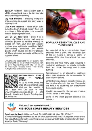 Sunburn Remedy - Take a warm bath in
VERY strong black tea -- the tannins take
away the sting and swelling
Dry Out Pimples - Dabbing toothpaste
onto a pimple is a quick and easy way to
help dry it out
Give Curls Bounce - Never brush curls
out with a brush. Instead, loosen them with
your fingers. This will give curls added lift
without flattening them down.
Use Oil On Your Skin - Even If is is
already oily. While it sounds mad using an
oil-based product to remove makeup or
excess dirt from your skin can actually
improve your epidermis' condition. Why?
Over-cleaning stimulates the sebum
glands, which causes skin to over-produce
oil. Using oil-based products will have the
opposite effect.
Linku2 take no responsibility for any outcome from
use of any of these tips or whether they really work
but guess they are always worth a try – we are just
the messenger. Sources include Total Beauty,
Huffington Post and Women‘s Day.
POPULAR ESSENTIAL OILS AND
THEIR USES
An essential oil is a concentrated liquid
extracted from a plant. The ‗essential‘ part
of the oil means it carries a scent, or
essence of the plant from which it has been
extracted.
Essential oils have many uses including in
medicinal treatments, in beauty products,
food and drink flavouring and incense
burning.
Aromatherapy is an alternative treatment
which uses essential oils in treatments for
their curative effects.
Whilst there is a lack of clinical evidence on
the curative effects in the use of essential
oils there is no doubt they can offer positive
therapeutic results.
Used in massage the oils can also create a
distinct sense of well being.
Some of the most popular essential oils
include -
ANTIBACTERIAL SOAP –
DOES IT REALLY
WORK?
At up to three times the
price of conventional soap
what are the benefits, if
any? Scan this QR code or visit
www.linku2hibiscuscoast.co.nz | We
Linku2 | Health and Sport - Scrolling item
or Article link
We Linku2 our recommended …
HIBISCUS COAST BEAUTY SERVICES
Sparklewhite Teeth, Hibiscus Coast, Ph: 0800 444 233, Mob: 021 1518427
E: nthauckland@sparklewhite.co.nz, W: www.sparklewhite.co.nz - A brighter, whiter smile!
Are beautifully white teeth something you've always wanted? Get a great smile with Spar-
klewhite Teeth Whitening!
 