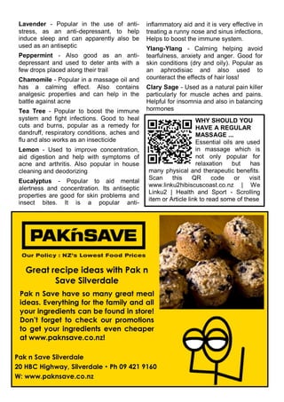 Lavender - Popular in the use of anti-
stress, as an anti-depressant, to help
induce sleep and can apparently also be
used as an antiseptic
Peppermint - Also good as an anti-
depressant and used to deter ants with a
few drops placed along their trail
Chamomile - Popular in a massage oil and
has a calming effect. Also contains
analgesic properties and can help in the
battle against acne
Tea Tree - Popular to boost the immune
system and fight infections. Good to heal
cuts and burns, popular as a remedy for
dandruff, respiratory conditions, aches and
flu and also works as an insecticide
Lemon - Used to improve concentration,
aid digestion and help with symptoms of
acne and arthritis. Also popular in house
cleaning and deodorizing
Eucalyptus - Popular to aid mental
alertness and concentration. Its antiseptic
properties are good for skin problems and
insect bites. It is a popular anti-
inflammatory aid and it is very effective in
treating a runny nose and sinus infections,
Helps to boost the immune system.
Ylang-Ylang - Calming helping avoid
tearfulness, anxiety and anger. Good for
skin conditions (dry and oily). Popular as
an aphrodisiac and also used to
counteract the effects of hair loss!
Clary Sage - Used as a natural pain killer
particularly for muscle aches and pains.
Helpful for insomnia and also in balancing
hormones
Great recipe ideas with Pak n
Save Silverdale
Pak n Save have so many great meal
ideas. Everything for the family and all
your ingredients can be found in store!
Don’t forget to check our promotions
to get your ingredients even cheaper
at www.paknsave.co.nz!
Pak n Save Silverdale
20 HBC Highway, Silverdale  Ph 09 421 9160
W: www.paknsave.co.nz
Pak n Save Logo
WHY SHOULD YOU
HAVE A REGULAR
MASSAGE ...
Essential oils are used
in massage which is
not only popular for
relaxation but has
many physical and therapeutic benefits.
Scan this QR code or visit
www.linku2hibiscuscoast.co.nz | We
Linku2 | Health and Sport - Scrolling
item or Article link to read some of these
 