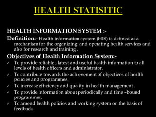 HEALTH INFORMATION SYSTEM :-
Definition:- Health information system (HIS) is defined as a
mechanism for the organizing and operating health services and
also for research and training .
Objectives of Health Information System:-
 To provide reliable , latest and useful health information to all
levels of health officers and administrator.
 To contribute towards the achievement of objectives of health
policies and programmes.
 To increase efficiency and quality in health management .
 To provide information about periodically and time –bound
programmes.
 To amend health policies and working system on the basis of
feedback
 