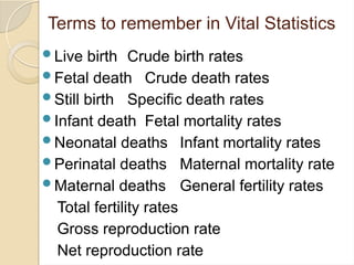 Terms to remember in Vital Statistics
Live birth Crude birth rates
Fetal death Crude death rates
Still birth Specific death rates
Infant death Fetal mortality rates
Neonatal deaths Infant mortality rates
Perinatal deaths Maternal mortality rate
Maternal deaths General fertility rates
Total fertility rates
Gross reproduction rate
Net reproduction rate
 