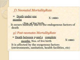 f) Neonatal MortalityRate
X 1000
= Death under one
months
Nos. of live birth

It occurs basically due to the endogenous factors of
death
X 1000
g) Post-neonates MortalityRate
= Death between 1st and 1 complete
months Nos. of live birth

It is affected by the exogenous factors
(environments, sanitation, health facilities, etc)
18
 