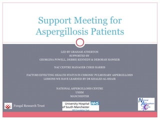 Support Meeting for
               Aspergillosis Patients
                             LED BY GRAHAM ATHERTON
                                   SUPPORTED BY
                 GEORGINA POWELL, DEBBIE KENNEDY & DEBORAH HAWKER

                         NAC CENTRE MANAGER CHRIS HARRIS

        FACTORS EFFECTING HEALTH STATUS IN CHRONIC PULMONARY ASPERGILLOSIS
                   LESSONS WE HAVE LEARNED BY DR KHALED AL-SHAIR


                           NATIONAL ASPERGILLOSIS CENTRE
                                       UHSM
                                   MANCHESTER


Fungal Research Trust
 