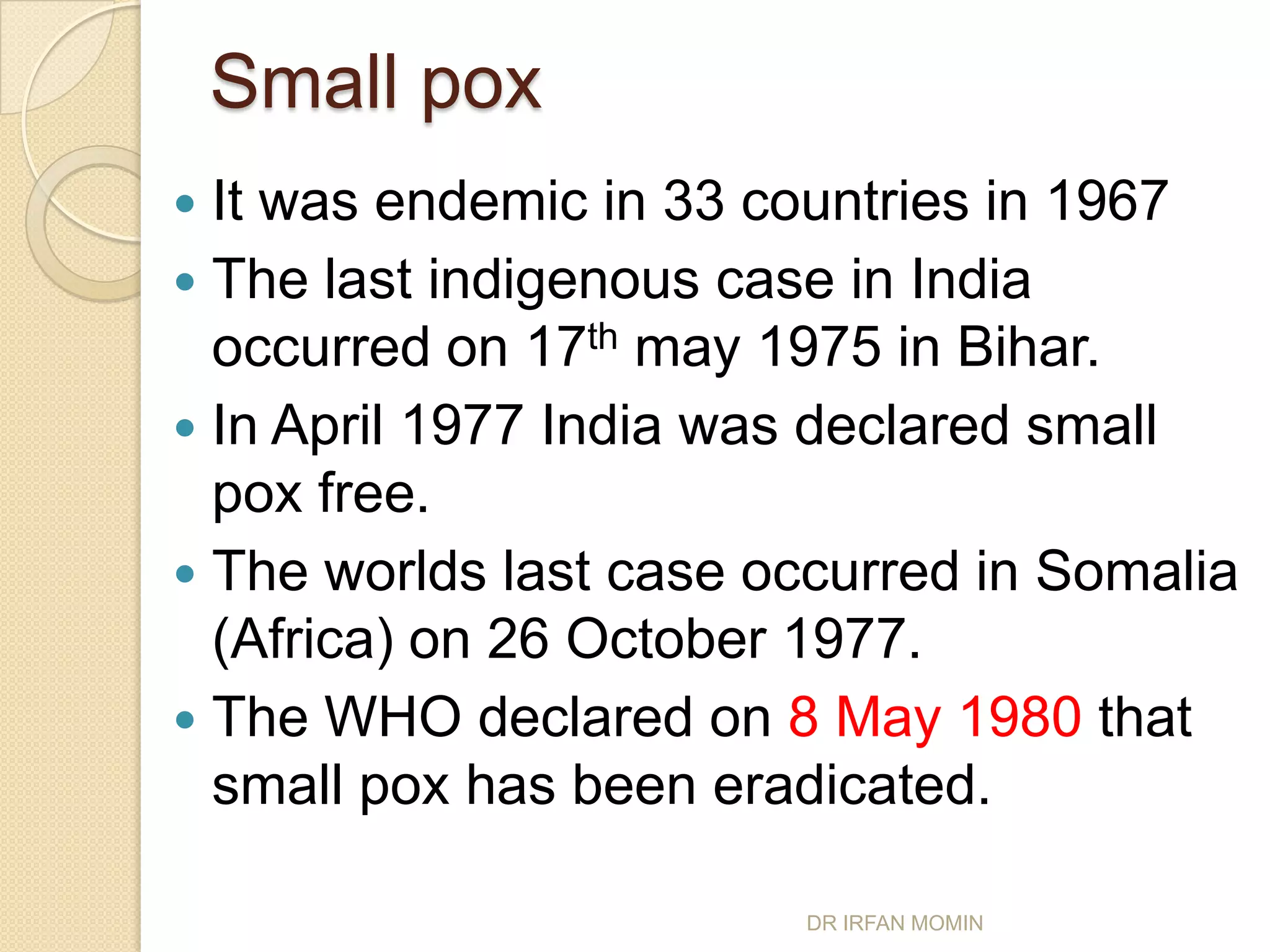 Small pox
 It was endemic in 33 countries in 1967
 The last indigenous case in India
  occurred on 17th may 1975 in Bihar.
 In April 1977 India was declared small
  pox free.
 The worlds last case occurred in Somalia
  (Africa) on 26 October 1977.
 The WHO declared on 8 May 1980 that
  small pox has been eradicated.

                        DR IRFAN MOMIN
 