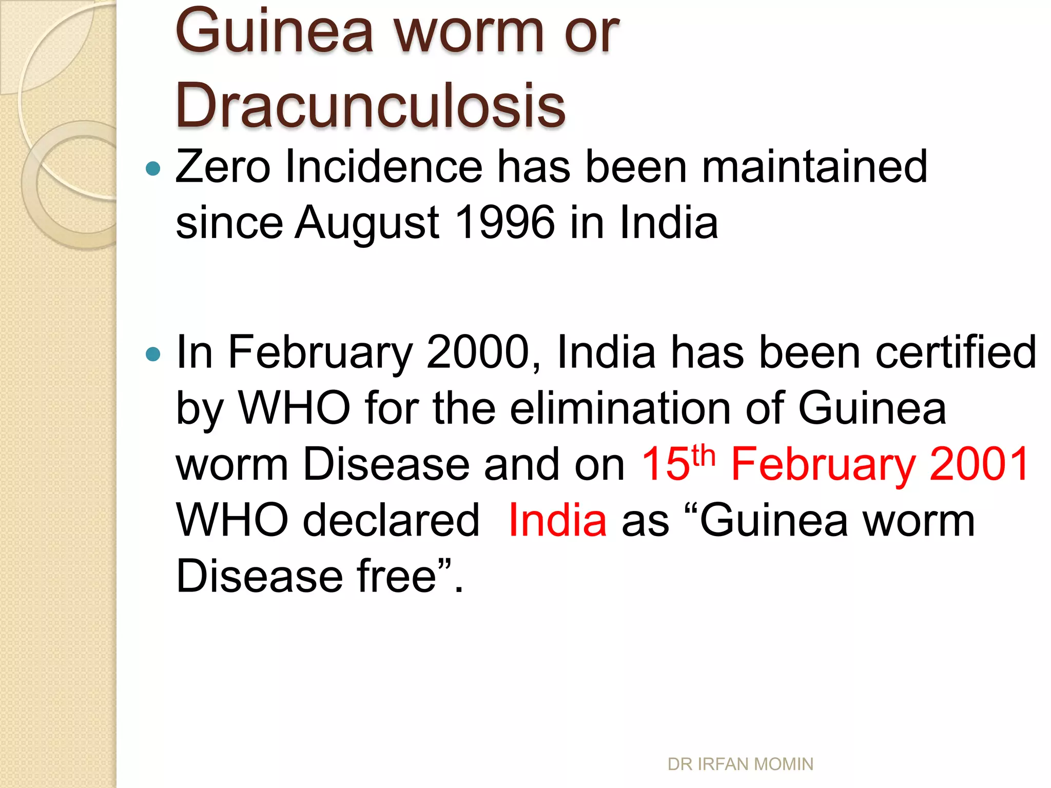 Guinea worm or
    Dracunculosis
   Zero Incidence has been maintained
    since August 1996 in India

   In February 2000, India has been certified
    by WHO for the elimination of Guinea
    worm Disease and on 15th February 2001
    WHO declared India as “Guinea worm
    Disease free”.


                           DR IRFAN MOMIN
 