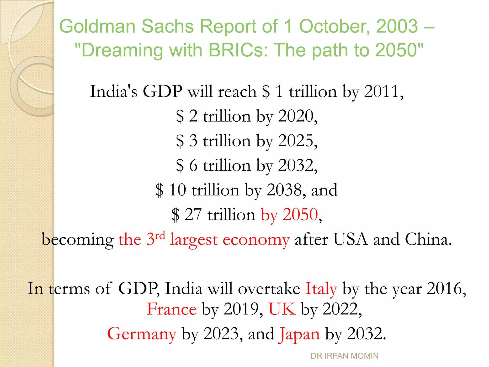 Goldman Sachs Report of 1 October, 2003 –
     "Dreaming with BRICs: The path to 2050"

      India's GDP will reach $ 1 trillion by 2011,
                   $ 2 trillion by 2020,
                   $ 3 trillion by 2025,
                   $ 6 trillion by 2032,
               $ 10 trillion by 2038, and
                  $ 27 trillion by 2050,
 becoming the 3rd largest economy after USA and China.

In terms of GDP, India will overtake Italy by the year 2016,
              France by 2019, UK by 2022,
          Germany by 2023, and Japan by 2032.
                                      DR IRFAN MOMIN
 
