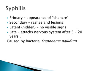  Primary – appearance of “chancre”
Secondary – rashes and lesions
Latent (hidden) – no visible signs
Late – attacks nervous system after 5 – 20
years .
Caused by bacteria Treponema pallidum.