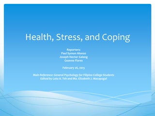 Health, Stress, and Coping
                          Reporters:
                      Paul Symon Alonzo
                     Joseph Hector Galang
                        Geanne Flores

                        February 26, 2013

 Main Reference: General Psychology for Filipino College Students
      Edited by Lota A. Teh and Ma. Elizabeth J. Macapagal
 