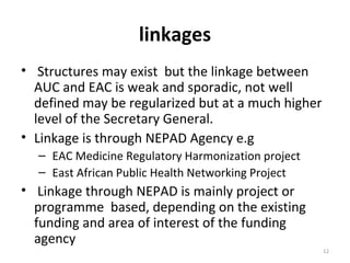 linkages
• Structures may exist but the linkage between
AUC and EAC is weak and sporadic, not well
defined may be regularized but at a much higher
level of the Secretary General.
• Linkage is through NEPAD Agency e.g
– EAC Medicine Regulatory Harmonization project
– East African Public Health Networking Project

• Linkage through NEPAD is mainly project or
programme based, depending on the existing
funding and area of interest of the funding
agency
12

 