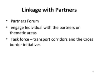 Linkage with Partners
• Partners Forum
• engage Individual with the partners on
thematic areas
• Task force – transport corridors and the Cross
border initiatives

13

 