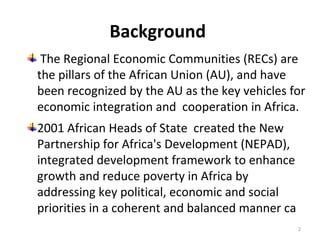 Background
The Regional Economic Communities (RECs) are
the pillars of the African Union (AU), and have
been recognized by the AU as the key vehicles for
economic integration and cooperation in Africa.
2001 African Heads of State created the New
Partnership for Africa's Development (NEPAD),
integrated development framework to enhance
growth and reduce poverty in Africa by
addressing key political, economic and social
priorities in a coherent and balanced manner ca
2

 