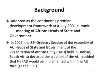 Background
Adopted as the continent's premier
development framework at a July 2001 summit
meeting of African Heads of State and
Government
In 2002, the 38th Ordinary Session of the Assembly of
AU Heads of State and Government of the
Organization of African Unity (OAU) held in Durban,
South Africa declared the creation of the AU, decided
that NEPAD would be implemented within the AU
through the RECs
3

 