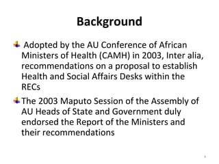 Background
Adopted by the AU Conference of African
Ministers of Health (CAMH) in 2003, Inter alia,
recommendations on a proposal to establish
Health and Social Affairs Desks within the
RECs
The 2003 Maputo Session of the Assembly of
AU Heads of State and Government duly
endorsed the Report of the Ministers and
their recommendations
4

 