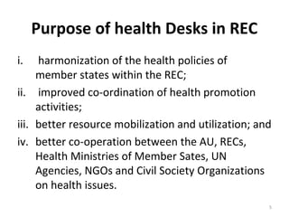Purpose of health Desks in REC
i.

harmonization of the health policies of
member states within the REC;
ii. improved co-ordination of health promotion
activities;
iii. better resource mobilization and utilization; and
iv. better co-operation between the AU, RECs,
Health Ministries of Member Sates, UN
Agencies, NGOs and Civil Society Organizations
on health issues.
5

 