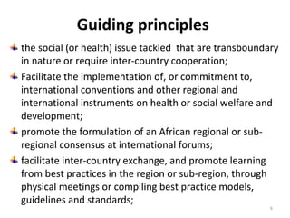 Guiding principles
the social (or health) issue tackled that are transboundary
in nature or require inter-country cooperation;
Facilitate the implementation of, or commitment to,
international conventions and other regional and
international instruments on health or social welfare and
development;
promote the formulation of an African regional or subregional consensus at international forums;
facilitate inter-country exchange, and promote learning
from best practices in the region or sub-region, through
physical meetings or compiling best practice models,
guidelines and standards;
6

 