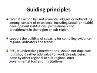 Guiding principles
facilitate action by, and promote linkages or networking
among, centers of excellence, including social (or health)
development institutions, professionals and
practitioners in the region or sub-region;
support the building of capacity for compiling evidence,
regional indicators and trends;
REC, in undertaking interventions, should not duplicate
(but should rather add value to) work already being
done by other regional or sub-regional intergovernmental bodies or institutions
7

 
