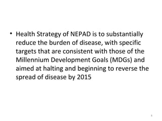 • Health Strategy of NEPAD is to substantially
reduce the burden of disease, with specific
targets that are consistent with those of the
Millennium Development Goals (MDGs) and
aimed at halting and beginning to reverse the
spread of disease by 2015

8

 
