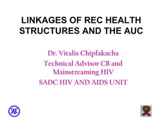 LINKAGES OF REC HEALTH
STRUCTURES AND THE AUC
Dr. Vitalis Chipfakacha
Technical Advisor CB and
Mainstreaming HIV
SADC HIV AND AIDS UNIT

 