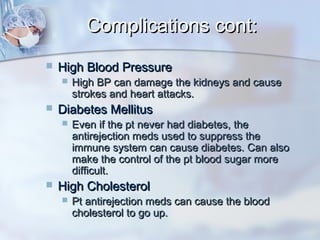 Complications cont:Complications cont:
 High Blood PressureHigh Blood Pressure
 High BP can damage the kidneys and causeHigh BP can damage the kidneys and cause
strokes and heart attacks.strokes and heart attacks.
 Diabetes MellitusDiabetes Mellitus
 Even if the pt never had diabetes, theEven if the pt never had diabetes, the
antirejection meds used to suppress theantirejection meds used to suppress the
immune system can cause diabetes. Can alsoimmune system can cause diabetes. Can also
make the control of the pt blood sugar moremake the control of the pt blood sugar more
difficult.difficult.
 High CholesterolHigh Cholesterol
 Pt antirejection meds can cause the bloodPt antirejection meds can cause the blood
cholesterol to go up.cholesterol to go up.
 