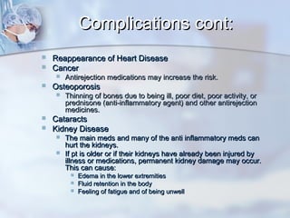 Complications cont:Complications cont:
 Reappearance of Heart DiseaseReappearance of Heart Disease
 CancerCancer
 Antirejection medications may increase the risk.Antirejection medications may increase the risk.
 OsteoporosisOsteoporosis
 Thinning of bones due to being ill, poor diet, poor activity, orThinning of bones due to being ill, poor diet, poor activity, or
prednisone (anti-inflammatory agent) and other antirejectionprednisone (anti-inflammatory agent) and other antirejection
medicines.medicines.
 CataractsCataracts
 Kidney DiseaseKidney Disease
 The main meds and many of the anti inflammatory meds canThe main meds and many of the anti inflammatory meds can
hurt the kidneys.hurt the kidneys.
 If pt is older or if their kidneys have already been injured byIf pt is older or if their kidneys have already been injured by
illness or medications, permanent kidney damage may occur.illness or medications, permanent kidney damage may occur.
This can cause:This can cause:
 Edema in the lower extremitiesEdema in the lower extremities
 Fluid retention in the bodyFluid retention in the body
 Feeling of fatigue and of being unwellFeeling of fatigue and of being unwell
 