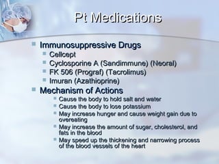 Pt MedicationsPt Medications
 Immunosuppressive DrugsImmunosuppressive Drugs
 CellceptCellcept
 Cyclosporine A (Sandimmune) (Neoral)Cyclosporine A (Sandimmune) (Neoral)
 FK 506 (Prograf) (Tacrolimus)FK 506 (Prograf) (Tacrolimus)
 Imuran (Azathioprine)Imuran (Azathioprine)
 Mechanism of ActionsMechanism of Actions
 Cause the body to hold salt and waterCause the body to hold salt and water
 Cause the body to lose potassiumCause the body to lose potassium
 May increase hunger and cause weight gain due toMay increase hunger and cause weight gain due to
overeatingovereating
 May increase the amount of sugar, cholesterol, andMay increase the amount of sugar, cholesterol, and
fats in the bloodfats in the blood
 May speed up the thickening and narrowing processMay speed up the thickening and narrowing process
of the blood vessels of the heartof the blood vessels of the heart
 
