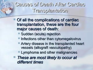 Causes of Death After CardiacCauses of Death After Cardiac
TransplantationTransplantation
 Of all the complications of cardiacOf all the complications of cardiac
transplantation, these are the fourtransplantation, these are the four
major causes of death:major causes of death:
 Sudden (acute) rejectionSudden (acute) rejection
 Infections other than cytomegalovirusInfections other than cytomegalovirus
 Artery disease in the transplanted heartArtery disease in the transplanted heart
vessels (allograft vasculopathy)vessels (allograft vasculopathy)
 Lymphoma and other malignanciesLymphoma and other malignancies
 These are most likely to occur atThese are most likely to occur at
different timesdifferent times
 
