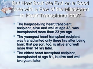 But How Bout We End on a GoodBut How Bout We End on a Good
Note with a Few of the MilestonesNote with a Few of the Milestones
in Heart Transplantations?in Heart Transplantations?
 The longest-living heart transplantThe longest-living heart transplant
recipient, alive and well at age 43, wasrecipient, alive and well at age 43, was
transplanted more than 23 yrs agotransplanted more than 23 yrs ago
 The youngest heart transplant recipientThe youngest heart transplant recipient
was transplanted only three hrs after beingwas transplanted only three hrs after being
born; that person, too, is alive and wellborn; that person, too, is alive and well
more than 14 yrs later.more than 14 yrs later.
 The oldest heart transplant recipient,The oldest heart transplant recipient,
transplanted at age 81, is alive and welltransplanted at age 81, is alive and well
two years later.two years later.
 