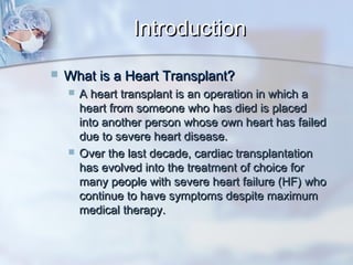 IntroductionIntroduction
 What is a Heart Transplant?What is a Heart Transplant?
 A heart transplant is an operation in which aA heart transplant is an operation in which a
heart from someone who has died is placedheart from someone who has died is placed
into another person whose own heart has failedinto another person whose own heart has failed
due to severe heart disease.due to severe heart disease.
 Over the last decade, cardiac transplantationOver the last decade, cardiac transplantation
has evolved into the treatment of choice forhas evolved into the treatment of choice for
many people with severe heart failure (HF) whomany people with severe heart failure (HF) who
continue to have symptoms despite maximumcontinue to have symptoms despite maximum
medical therapy.medical therapy.
 