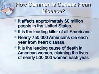 How Common is Serious HeartHow Common is Serious Heart
Disease?Disease?
 It affects approximately 60 millionIt affects approximately 60 million
people in the United States.people in the United States.
 It is the leading killer of all Americans.It is the leading killer of all Americans.
 Nearly 750,000 Americans die eachNearly 750,000 Americans die each
year from heart disease.year from heart disease.
 It is the leading cause of death inIt is the leading cause of death in
American women, claiming the livesAmerican women, claiming the lives
of nearly 500,000 women each year.of nearly 500,000 women each year.
 