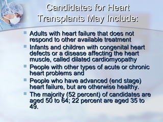 Candidates for HeartCandidates for Heart
Transplants May Include:Transplants May Include:
 Adults with heart failure that does notAdults with heart failure that does not
respond to other available treatmentrespond to other available treatment
 Infants and children with congenital heartInfants and children with congenital heart
defects or a disease affecting the heartdefects or a disease affecting the heart
muscle, called dilated cardiomyopathymuscle, called dilated cardiomyopathy
 People with other types of acute or chronicPeople with other types of acute or chronic
heart problems andheart problems and
 People who have advanced (end stage)People who have advanced (end stage)
heart failure, but are otherwise healthy.heart failure, but are otherwise healthy.
 The majority (52 percent) of candidates areThe majority (52 percent) of candidates are
aged 50 to 64; 22 percent are aged 35 toaged 50 to 64; 22 percent are aged 35 to
49.49.
 