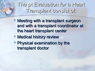 The pt Evaluation for a HeartThe pt Evaluation for a Heart
Transplant consist of:Transplant consist of:
 Meeting with a transplant surgeonMeeting with a transplant surgeon
and with a transplant coordinator atand with a transplant coordinator at
the heart transplant centerthe heart transplant center
 Medical history reviewMedical history review
 Physical examination by thePhysical examination by the
transplant doctortransplant doctor
 