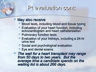 Pt evaluation cont:Pt evaluation cont:
 May also receiveMay also receive
 Blood tests, including blood and tissue typingBlood tests, including blood and tissue typing
 Evaluation of your heart function, includingEvaluation of your heart function, including
echocardiogram and heart catheterizationechocardiogram and heart catheterization
 Pulmonary function testsPulmonary function tests
 Evaluation of your kidneys, including a 24-hrEvaluation of your kidneys, including a 24-hr
urine testurine test
 Social and psychological evaluationSocial and psychological evaluation
 Eye and dental examsEye and dental exams
 The wait for a heart transplant may rangeThe wait for a heart transplant may range
from 50 days to two years. But thefrom 50 days to two years. But the
average time a candidate spends on theaverage time a candidate spends on the
waiting list is about 266 days.waiting list is about 266 days.
 