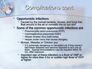 Complications cont:Complications cont:
 Opportunistic InfectionsOpportunistic Infections
 Caused by the normal bacteria, viruses, and fungi thatCaused by the normal bacteria, viruses, and fungi that
float around in the air or normally live on our skinfloat around in the air or normally live on our skin
 Some of the common opportunistic infections areSome of the common opportunistic infections are
 Pneumocystis carinii pneumonia (PCP)Pneumocystis carinii pneumonia (PCP)
 Cytomegalovirus pneumonia (CMV)Cytomegalovirus pneumonia (CMV)
 Herpes simplex virus (cold sores)Herpes simplex virus (cold sores)
 Herpes zoster (virus that causes shingles)Herpes zoster (virus that causes shingles)
 Mumps, Measles or Chicken poxMumps, Measles or Chicken pox
 It is extremely dangerous to transplant pts if they haven’tIt is extremely dangerous to transplant pts if they haven’t
had these diseases and become exposed to any one ofhad these diseases and become exposed to any one of
them. Special immunizations may be required within 72them. Special immunizations may be required within 72
hrs. after exposurehrs. after exposure
 Important sign of these infections is a fever of 100F orImportant sign of these infections is a fever of 100F or
higher for more than 4 hrs or sudden high fever of 101Fhigher for more than 4 hrs or sudden high fever of 101F
or higher.or higher.
 