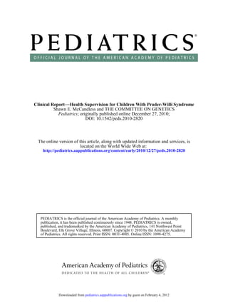 Clinical Report−−Health Supervision for Children With Prader-Willi Syndrome
          Shawn E. McCandless and THE COMMITTEE ON GENETICS
            Pediatrics; originally published online December 27, 2010;
                           DOI: 10.1542/peds.2010-2820



 The online version of this article, along with updated information and services, is
                        located on the World Wide Web at:
    http://pediatrics.aappublications.org/content/early/2010/12/27/peds.2010-2820




   PEDIATRICS is the official journal of the American Academy of Pediatrics. A monthly
   publication, it has been published continuously since 1948. PEDIATRICS is owned,
   published, and trademarked by the American Academy of Pediatrics, 141 Northwest Point
   Boulevard, Elk Grove Village, Illinois, 60007. Copyright © 2010 by the American Academy
   of Pediatrics. All rights reserved. Print ISSN: 0031-4005. Online ISSN: 1098-4275.




             Downloaded from pediatrics.aappublications.org by guest on February 4, 2012
 