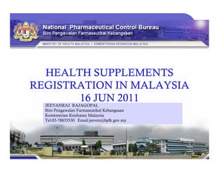 HEALTH SUPPLEMENTS
REGISTRATION IN MALAYSIAREGISTRATION IN MALAYSIA
16 JUN 2011
JEEVANRAJ RAJAGOPAL
Biro Pengawalan Farmaseutikal Kebangsaan
Kementerian Kesihatan Malaysia
Tel:03-78835530 Email:jeeven@bpfk.gov.my
 