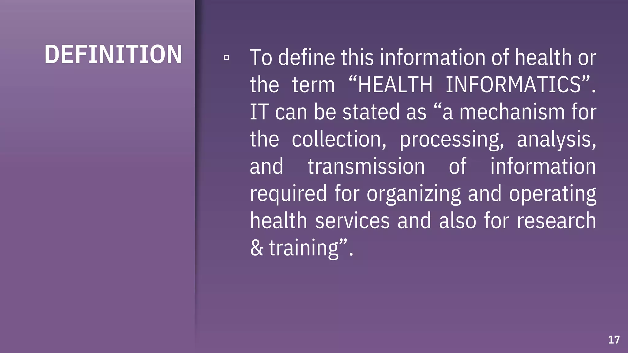 DEFINITION ▫ To define this information of health or
the term “HEALTH INFORMATICS”.
IT can be stated as “a mechanism for
the collection, processing, analysis,
and transmission of information
required for organizing and operating
health services and also for research
& training”.
17
 