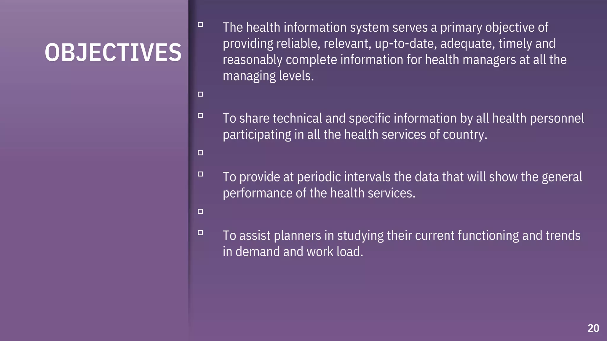 OBJECTIVES
▫ The health information system serves a primary objective of
providing reliable, relevant, up-to-date, adequate, timely and
reasonably complete information for health managers at all the
managing levels.
▫
▫ To share technical and specific information by all health personnel
participating in all the health services of country.
▫
▫ To provide at periodic intervals the data that will show the general
performance of the health services.
▫
▫ To assist planners in studying their current functioning and trends
in demand and work load.
20
 
