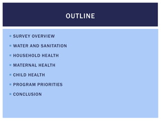 OUTLINE

 SURVEY OVERVIEW

 WATER AND SANITATION

 HOUSEHOLD HEALTH

 MATERNAL HEALTH

 CHILD HEALTH

 PROGRAM PRIORITIES

 CONCLUSION
 