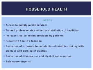HOUSEHOLD HEALTH

                                NEEDS
 Access to quality public services

 Trained professionals and better distribution of facilities

 Increase trust in health providers by patients

 Preventive health education

 Reduction of exposure to pollutants released in cooking with
 biomass and burning of plastics

 Reduction of tobacco use and alcohol consumption

 Safe waste disposal
 