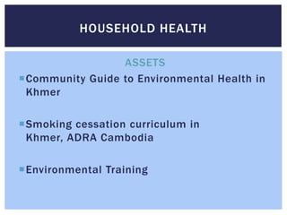HOUSEHOLD HEALTH

                 ASSETS
Community Guide to Environmental Health in
 Khmer

Smoking cessation curriculum in
 Khmer, ADRA Cambodia

Environmental Training
 