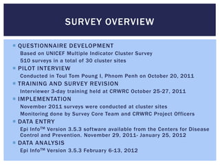 SURVEY OVERVIEW

 QUESTIONNAIRE DEVELOPMENT
  Based on UNICEF Multiple Indicator Cluster Survey
  510 surveys in a total of 30 cluster sites
 PILOT INTERVIEW
  Conducted in Toul Tom Poung I, Phnom Penh on October 20, 2011
 TRAINING AND SURVEY REVISION
  Interviewer 3-day training held at CRWRC October 25-27, 2011
 IMPLEMENTATION
  November 2011 surveys were conducted at cluster sites
  Monitoring done by Survey Core Team and CRWRC Project Officers
 DATA ENTRY
  Epi Info TM Version 3.5.3 software available from the Centers for Disease
  Control and Prevention. November 29, 2011- January 25, 2012
 DATA ANALYSIS
  Epi Info TM Version 3.5.3 February 6-13, 2012
 