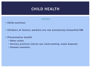 CHILD HEALTH

                                NEEDS
 Child nutrition

 Children of factory workers are not exclusively breastfed 6M

 Preventative health
   Water safety
   Sanitary practices (latrine use, hand-washing, waste disposal)
   Disease causation
 